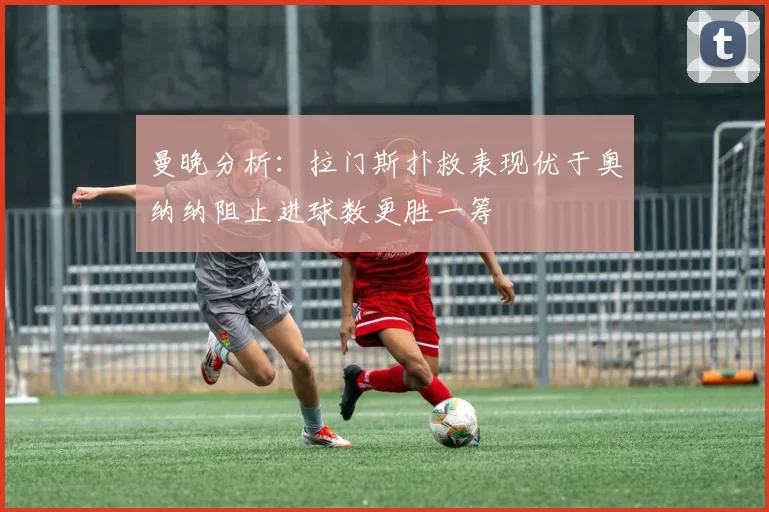 曼晚分析：拉门斯扑救表现优于奥纳纳阻止进球数更胜一筹