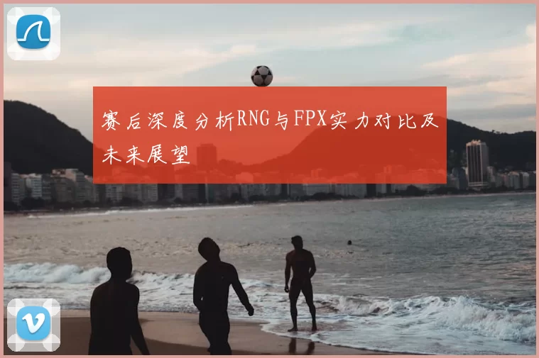 赛后深度分析RNG与FPX实力对比及未来展望