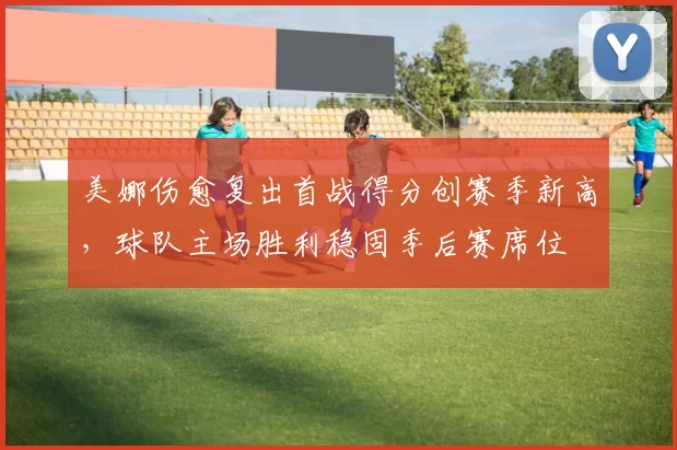 美娜伤愈复出首战得分创赛季新高，球队主场胜利稳固季后赛席位