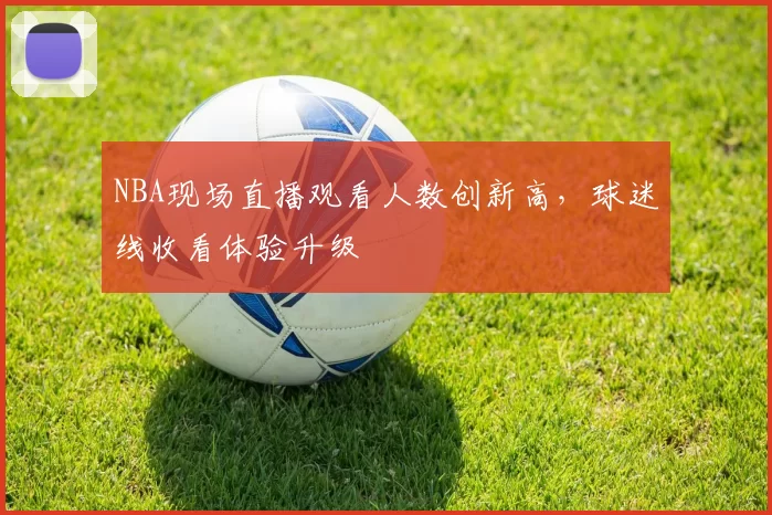 NBA现场直播观看人数创新高,球迷线收看体验升级