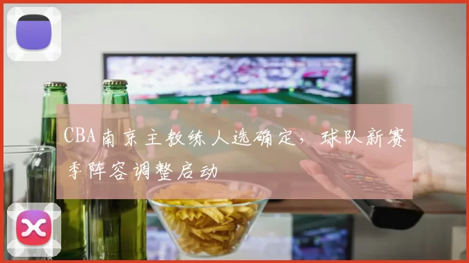 CBA南京主教练人选确定，球队新赛季阵容调整启动