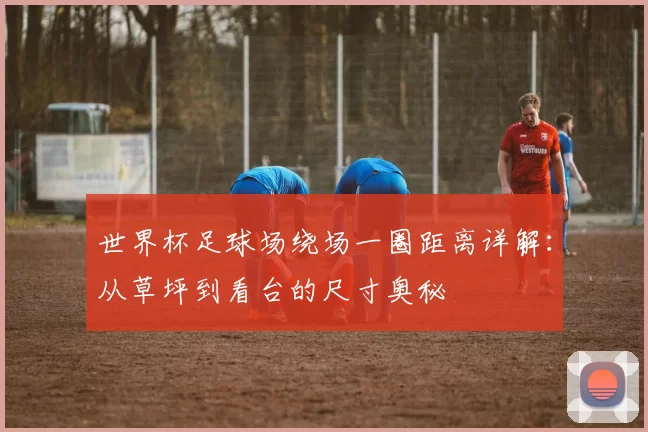 世界杯足球场绕场一圈距离详解:从草坪到看台的尺寸奥秘