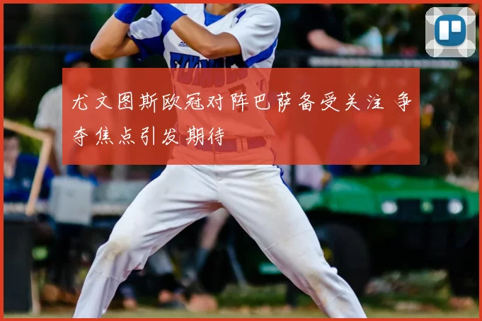 尤文图斯欧冠对阵巴萨备受关注 争夺焦点引发期待