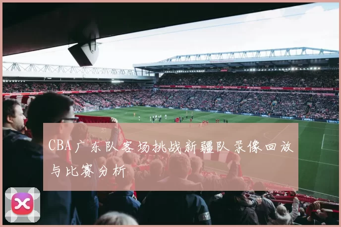CBA广东队客场挑战新疆队录像回放与比赛分析