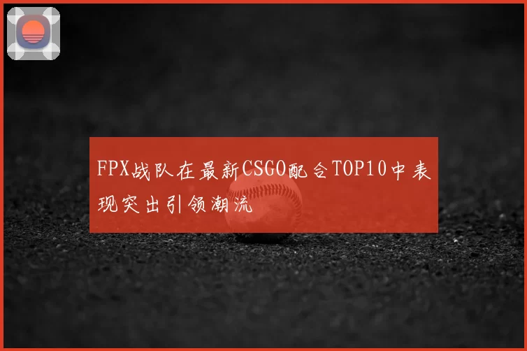 FPX战队在最新CSGO配合TOP10中表现突出引领潮流