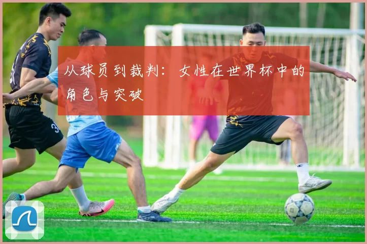 从球员到裁判:女性在世界杯中的角色与突破
