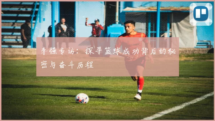 李强专访:探寻篮球成功背后的秘密与奋斗历程