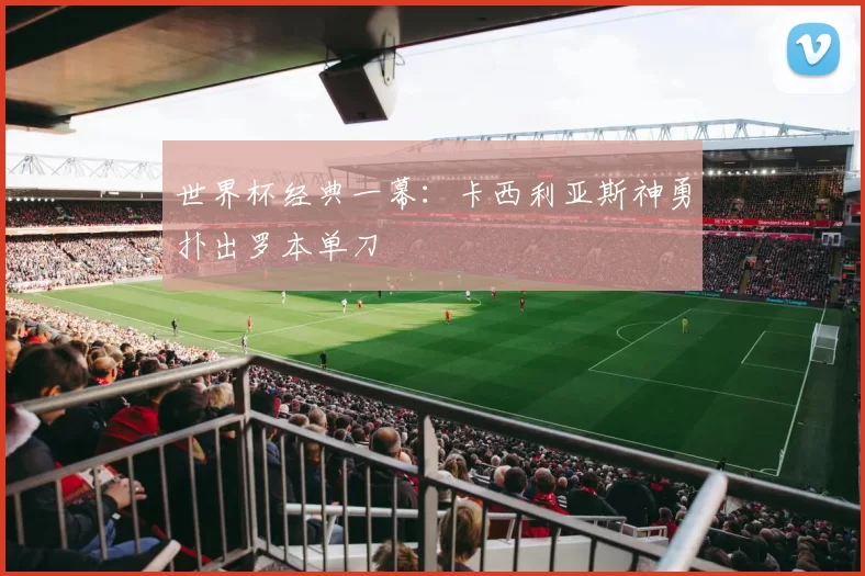 世界杯经典一幕：卡西利亚斯神勇扑出罗本单刀