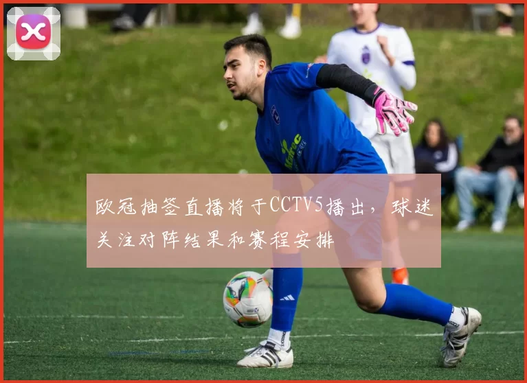 欧冠抽签直播将于CCTV5播出,球迷关注对阵结果和赛程安排