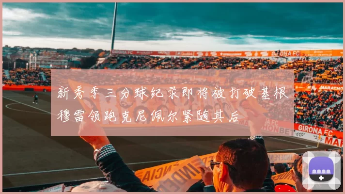 新秀季三分球纪录即将被打破基根穆雷领跑克尼佩尔紧随其后