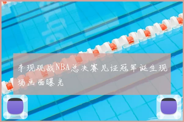 李现观战NBA总决赛见证冠军诞生现场画面曝光