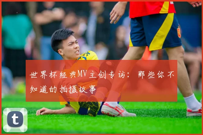 世界杯经典MV主创专访:那些你不知道的拍摄故事