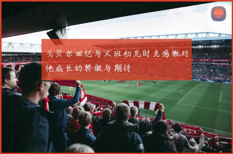戈贝尔回忆与文班初见时光感慨对他成长的骄傲与期待