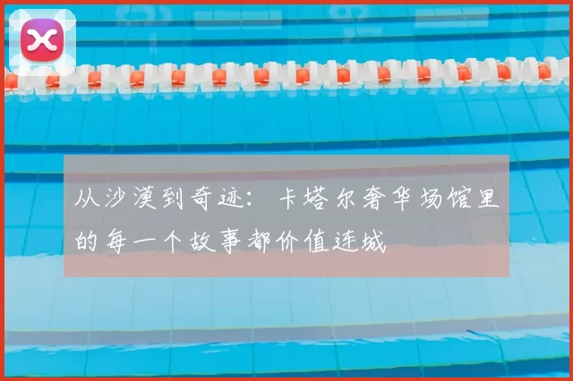 从沙漠到奇迹:卡塔尔奢华场馆里的每一个故事都价值连城