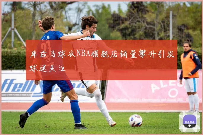 库兹马球衣NBA旗舰店销量攀升引发球迷关注