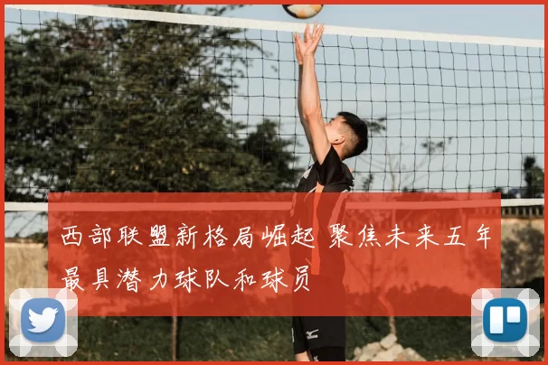 西部联盟新格局崛起 聚焦未来五年最具潜力球队和球员