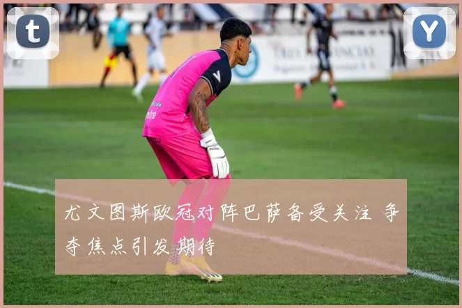 尤文图斯欧冠对阵巴萨备受关注 争夺焦点引发期待