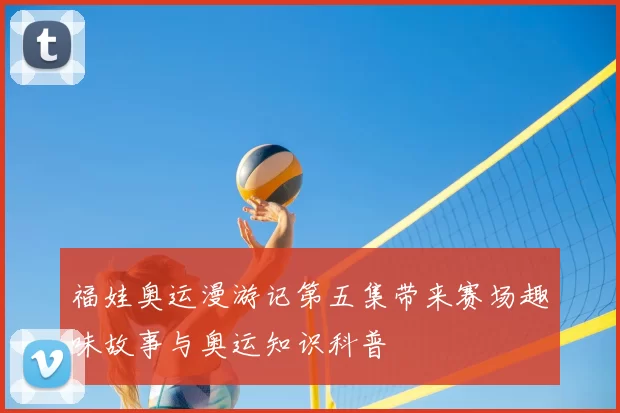 福娃奥运漫游记第五集带来赛场趣味故事与奥运知识科普