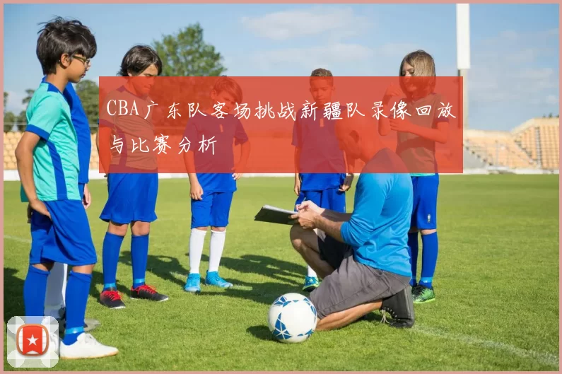 CBA广东队客场挑战新疆队录像回放与比赛分析