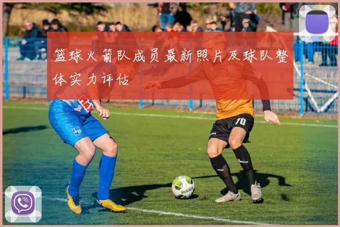 篮球火箭队成员最新照片及球队整体实力评估