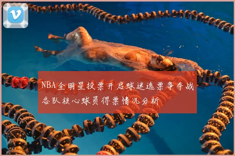 NBA全明星投票开启球迷选票争夺战各队核心球员得票情况分析