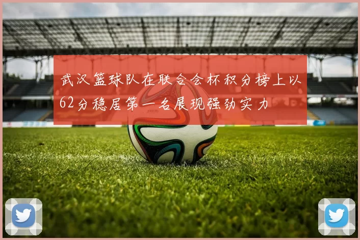 武汉篮球队在联合会杯积分榜上以62分稳居第一名展现强劲实力