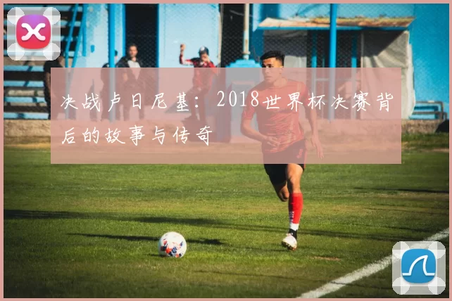 决战卢日尼基:2018世界杯决赛背后的故事与传奇