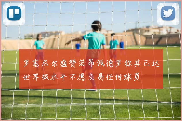 罗塞尼尔盛赞若昂佩德罗称其已达世界级水平不愿交易任何球员