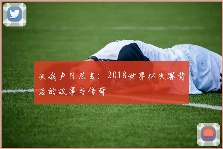 决战卢日尼基:2018世界杯决赛背后的故事与传奇