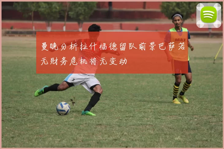 曼晚分析拉什福德留队前景巴萨若无财务危机将无变动