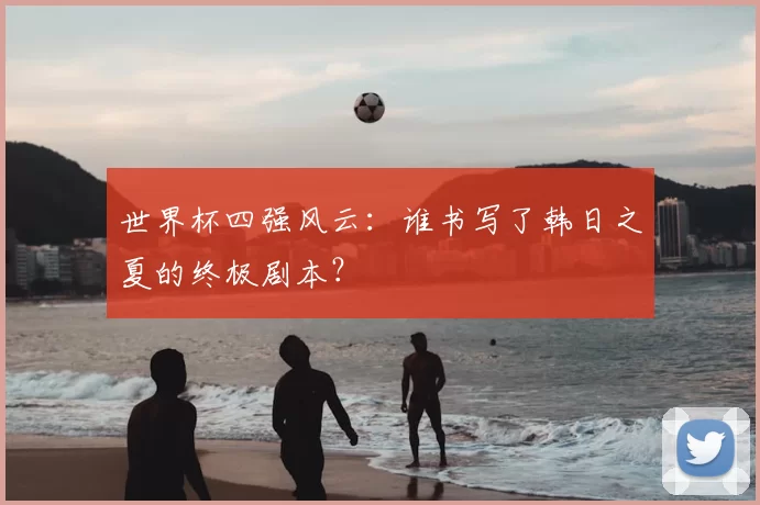 世界杯四强风云：谁书写了韩日之夏的终极剧本？