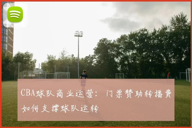 CBA球队商业运营:门票赞助转播费如何支撑球队运转