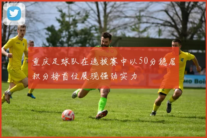重庆足球队在选拔赛中以50分稳居积分榜首位展现强劲实力
