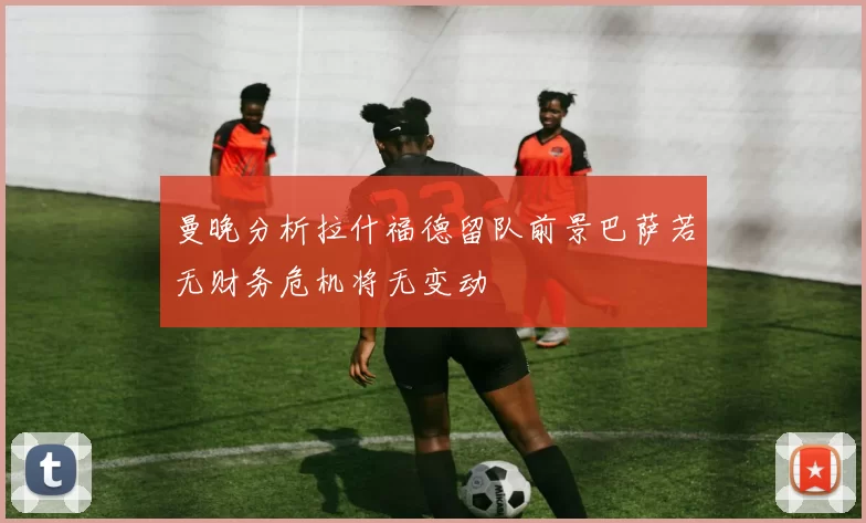 曼晚分析拉什福德留队前景巴萨若无财务危机将无变动