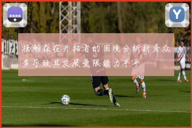 杨瀚森在开拓者的困境分析新秀众多导致其发展受限能力平平
