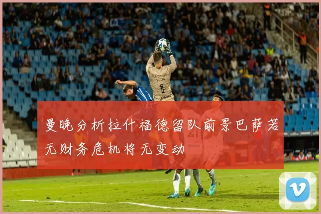 曼晚分析拉什福德留队前景巴萨若无财务危机将无变动