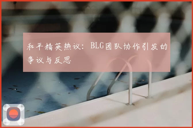 和平精英热议：BLG团队协作引发的争议与反思