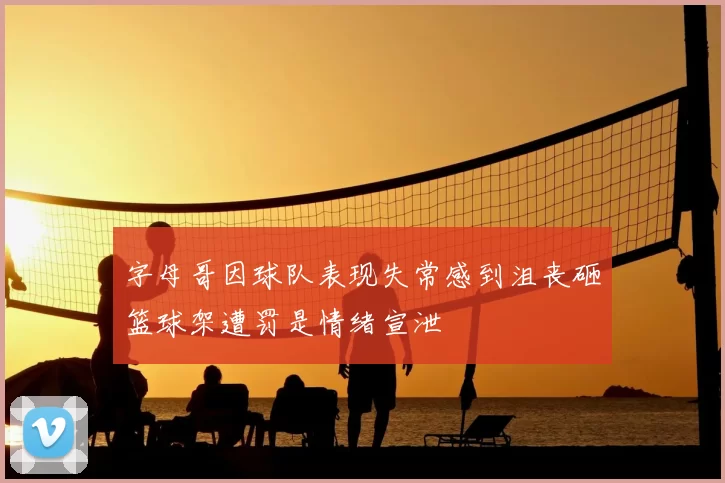 字母哥因球队表现失常感到沮丧砸篮球架遭罚是情绪宣泄