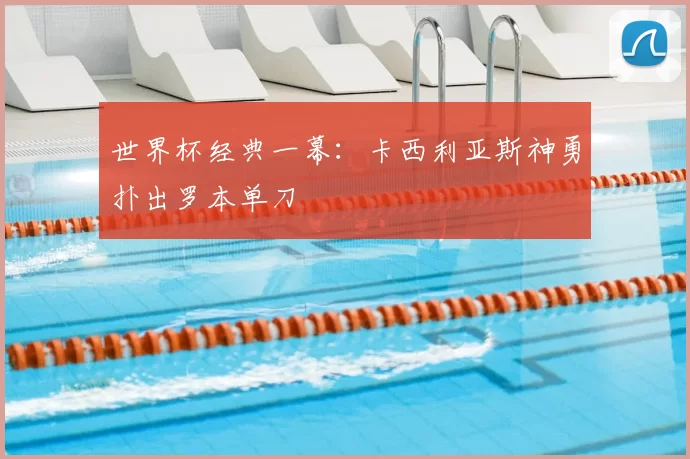 世界杯经典一幕:卡西利亚斯神勇扑出罗本单刀