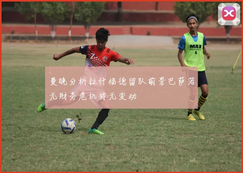 曼晚分析拉什福德留队前景巴萨若无财务危机将无变动