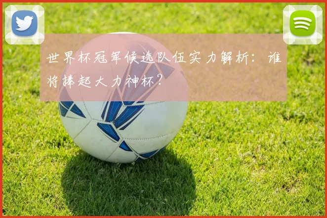 世界杯冠军候选队伍实力解析：谁将捧起大力神杯？