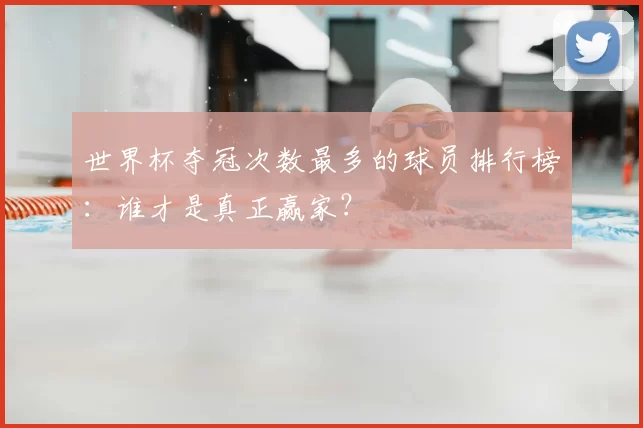 世界杯夺冠次数最多的球员排行榜：谁才是真正赢家？