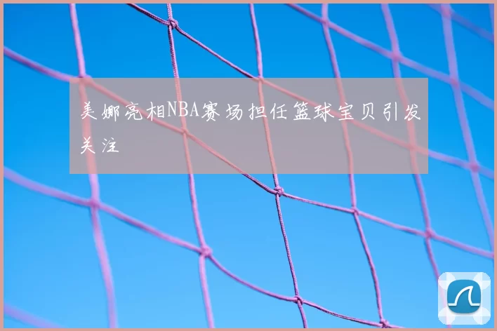 美娜亮相NBA赛场担任篮球宝贝引发关注