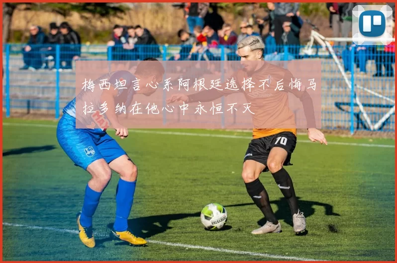 梅西坦言心系阿根廷选择不后悔马拉多纳在他心中永恒不灭