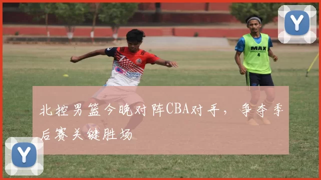 北控男篮今晚对阵CBA对手,争夺季后赛关键胜场