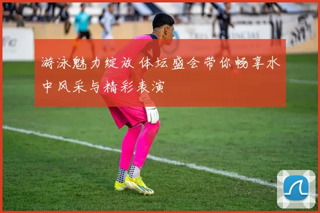 游泳魅力绽放 体坛盛会带你畅享水中风采与精彩表演