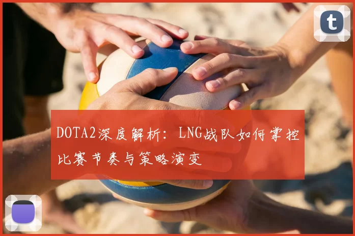 DOTA2深度解析:LNG战队如何掌控比赛节奏与策略演变