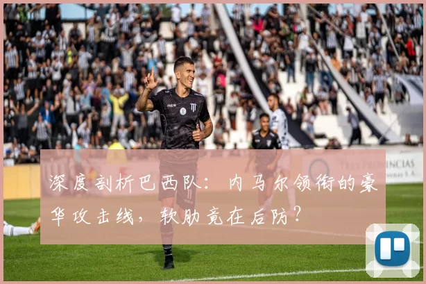深度剖析巴西队:内马尔领衔的豪华攻击线,软肋竟在后防?