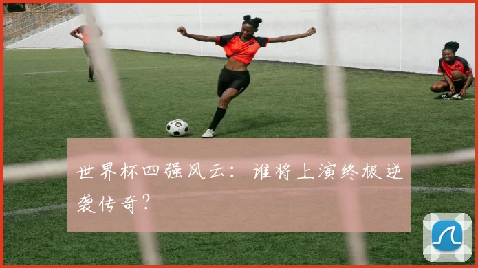 世界杯四强风云:谁将上演终极逆袭传奇?