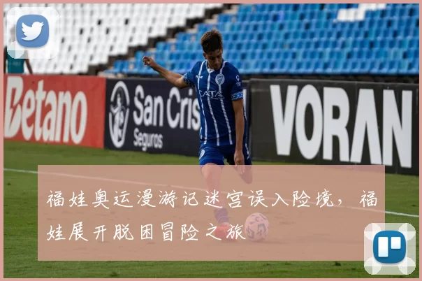 福娃奥运漫游记迷宫误入险境,福娃展开脱困冒险之旅